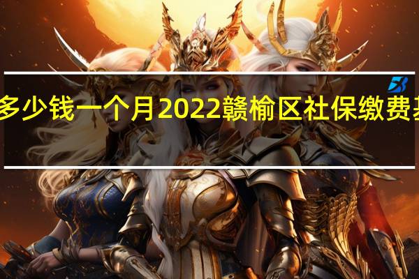 赣榆区社保多少钱一个月　2022赣榆区社保缴费基数及比例一览表
