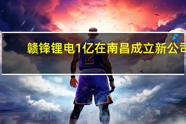 赣锋锂电1亿在南昌成立新公司