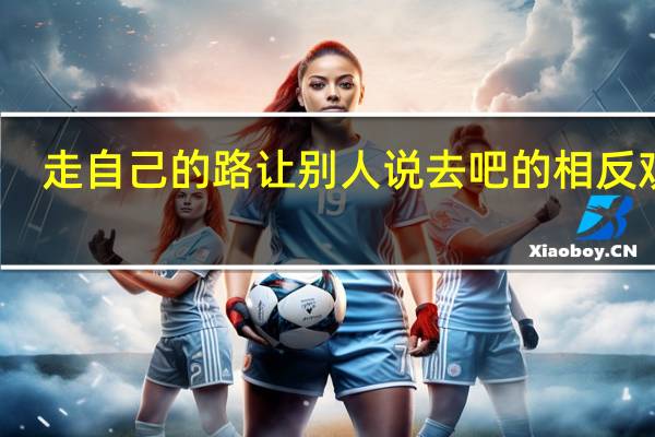 走自己的路让别人说去吧的相反观点(走自己的路让别人说去吧是谁说的)