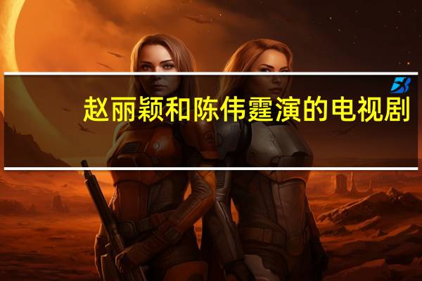 赵丽颖和陈伟霆演的电视剧(赵丽颖和陈伟霆)