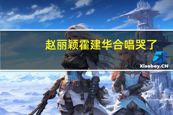 赵丽颖霍建华合唱哭了（赵丽颖霍建华）