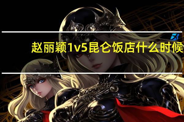 赵丽颖1v5 昆仑饭店什么时候（昆仑饭店赵丽颖1v5事件）