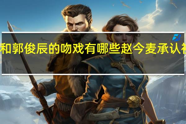 赵今麦和郭俊辰的吻戏有哪些 赵今麦承认初吻给郭俊辰