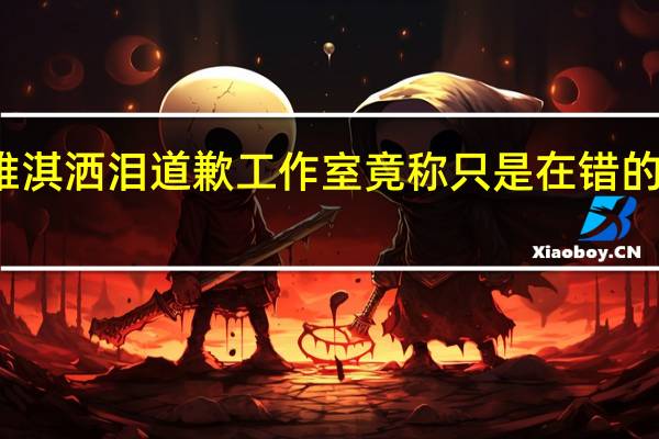 赵雅淇洒泪道歉 工作室竟称只是在错的时间爱了