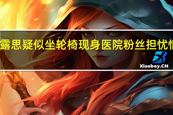 赵露思疑似坐轮椅现身医院 粉丝担忧情绪高涨