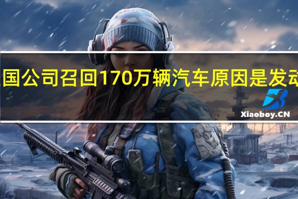 起亚美国公司召回170万辆汽车原因是发动机起火风险