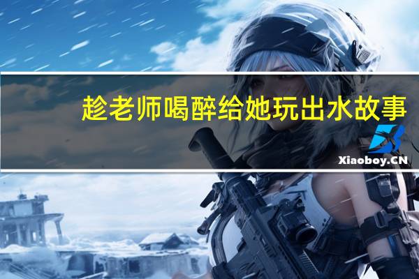 趁老师喝醉给她玩出水故事（趁老师喝醉给她玩出水）