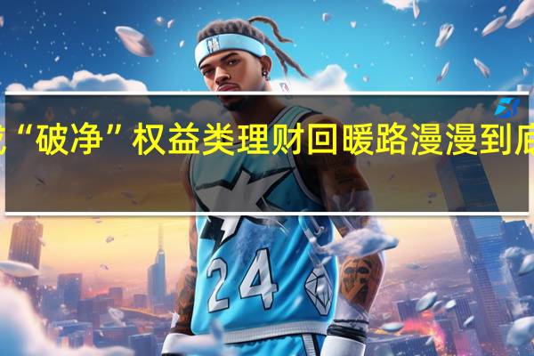超八成“破净” 权益类理财回暖路漫漫 到底什么情况嘞