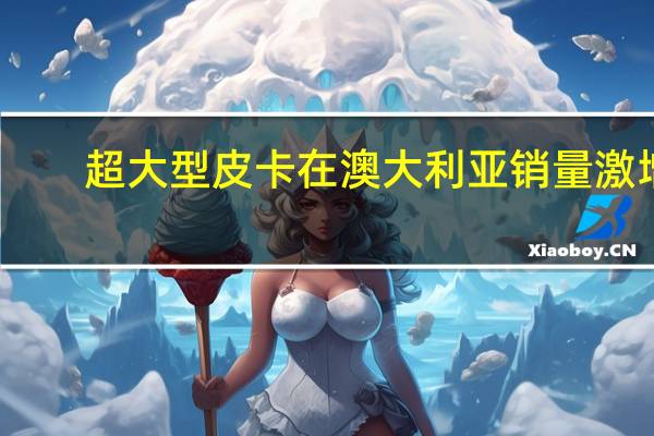 超大型皮卡在澳大利亚销量激增