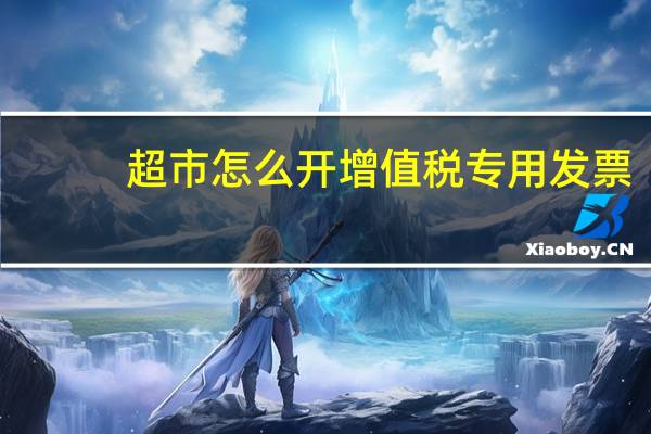 超市怎么开增值税专用发票（超市怎么开）