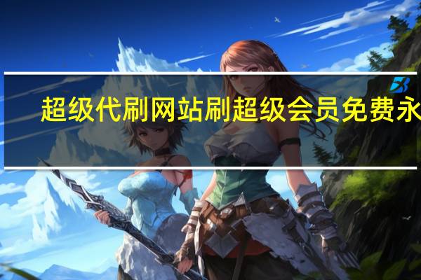 超级代刷网站 刷超级会员免费永久(代刷永久qq超级会员)