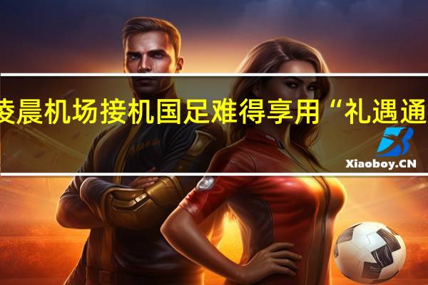 超200名球迷凌晨机场接机 国足难得享用“礼遇通道” 到底什么情况呢