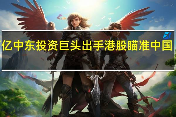 超6万亿中东投资巨头出手港股瞄准中国 “白羽鸡王”