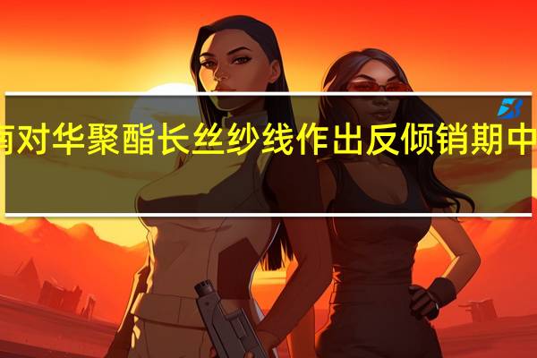 越南对华聚酯长丝纱线作出反倾销期中复审终裁