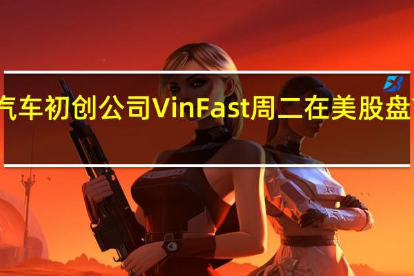 越南电动汽车初创公司VinFast周二在美股盘前大幅下挫10%