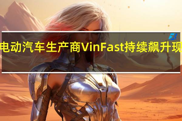 越南电动汽车生产商VinFast持续飙升现涨超100%