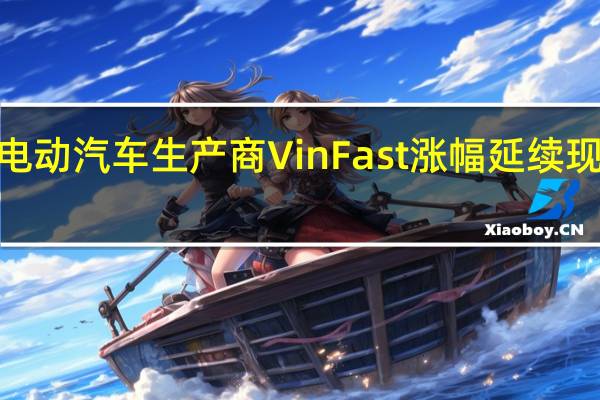 越南电动汽车生产商VinFast涨幅延续现涨超150%