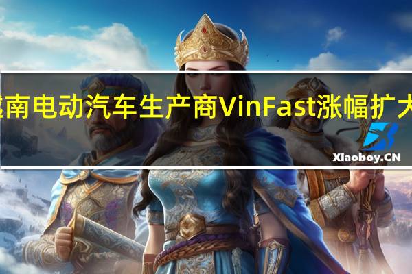 越南电动汽车生产商VinFast涨幅扩大至90%