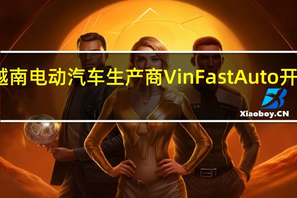越南电动汽车生产商VinFast Auto开涨14%