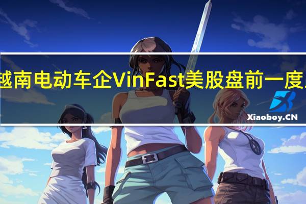 越南电动车企VinFast美股盘前一度跌15%