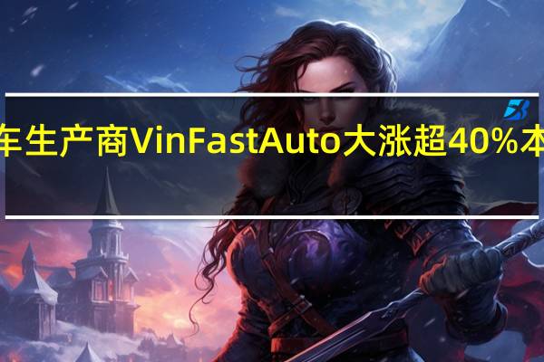 越南电动车生产商VinFast Auto大涨超40% 本周累涨近350%