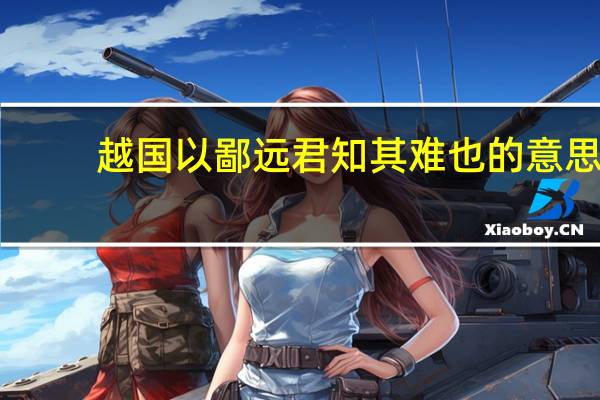 越国以鄙远君知其难也的意思（越国以鄙远君知其难也焉用亡郑以陪邻邻之厚君之薄）