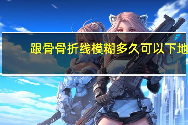 跟骨骨折线模糊多久可以下地（跟骨骨折多久能走 跟骨骨折多少天可以行走）