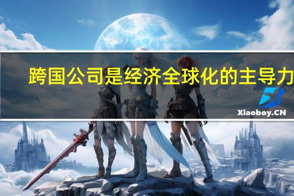 跨国公司是经济全球化的主导力量(跨国公司主导全球经济的体现)