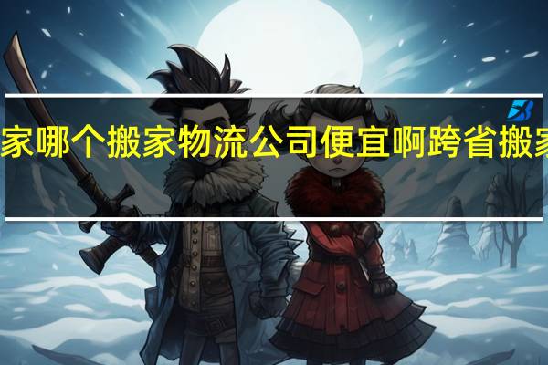 跨省搬家哪个搬家物流公司便宜啊 跨省搬家大概多少钱