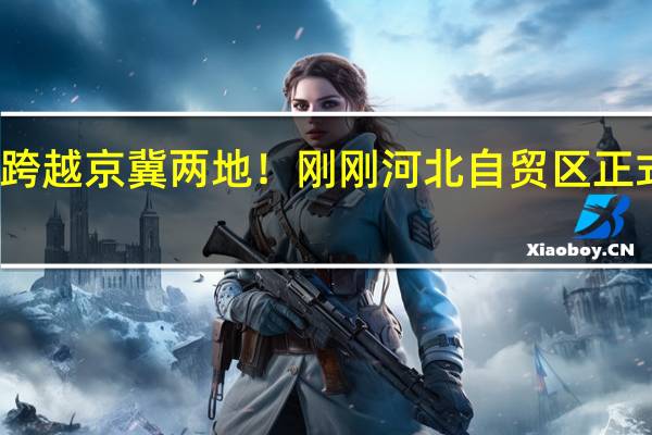 跨越京冀两地！刚刚河北自贸区正式揭牌