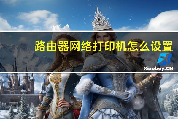 路由器网络打印机怎么设置（网络打印机怎么设置）