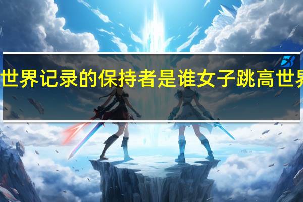 跳高的世界记录的保持者是谁 女子跳高世界纪录是多少