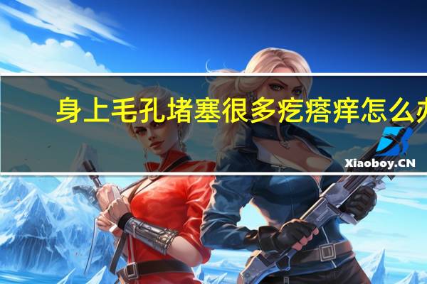身上毛孔堵塞很多疙瘩痒怎么办（全身毛孔堵塞起小疙瘩是什么情况）