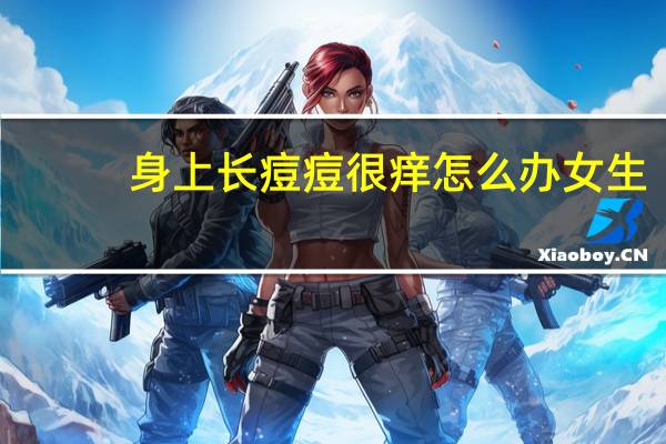 身上长痘痘很痒怎么办女生(身上长痘痘很痒怎么办)