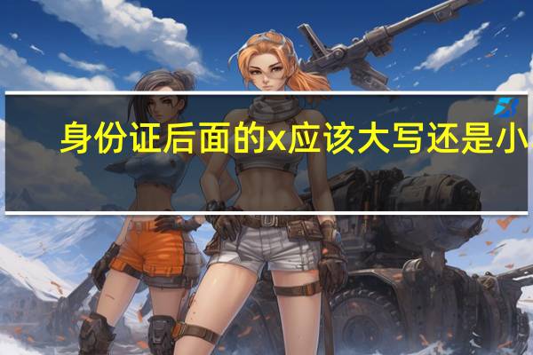 身份证后面的x应该大写还是小写（身份证后面的x是大写还是小写）