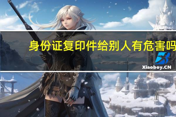 身份证复印件给别人有危害吗（身份证复印件给别人有什么风险吗）