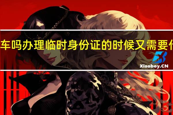 身份证过期了可以坐火车吗 办理临时身份证的时候又需要什么 身份证到期提前多久办理