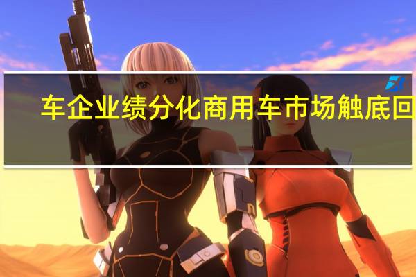 车企业绩分化商用车市场触底回暖