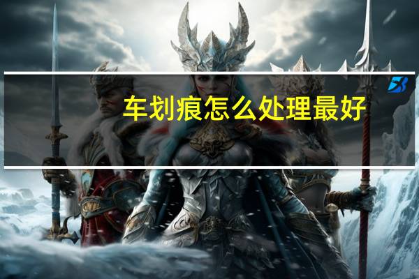 车划痕怎么处理最好(车划痕怎么处理)