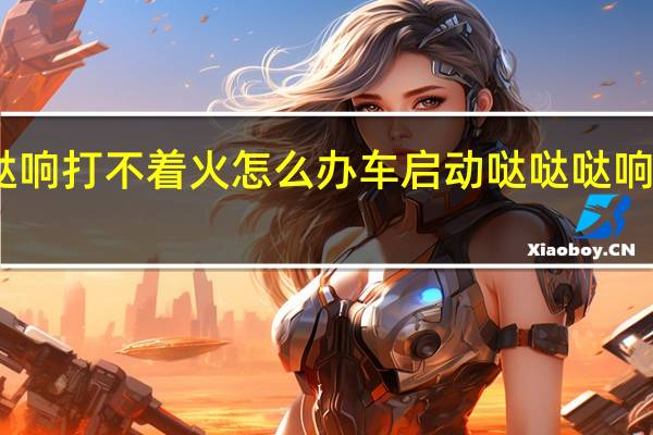 车启动哒哒哒响打不着火怎么办 车启动哒哒哒响打不着火怎么解决