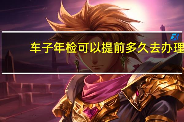 车子年检可以提前多久去办理（车子年检可以提前多久）