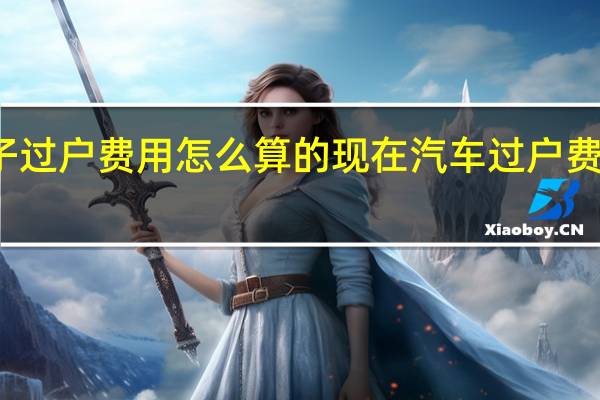 车子过户费用怎么算的 现在汽车过户费如何算的