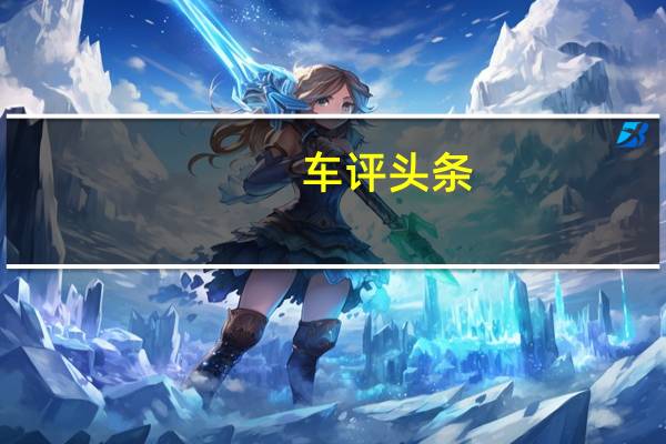 车评头条：向着品质再进化 试驾长安新能源逸动E-Life