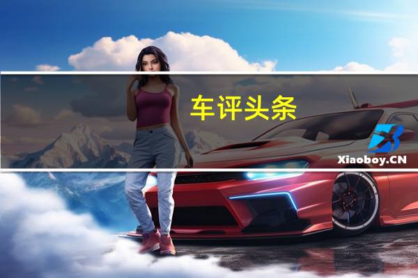 车评头条:四款豪华中大型轿车制造工艺商品性横评