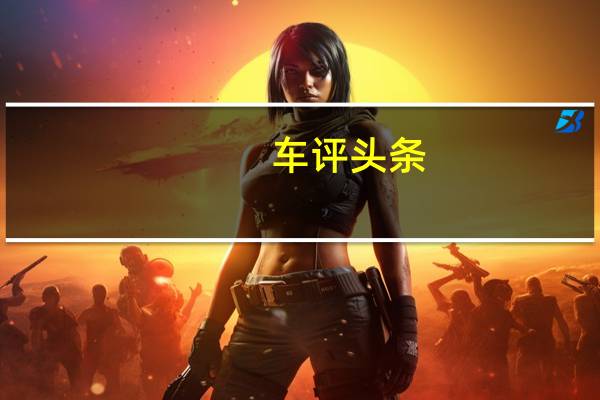 车评头条：年轻时尚新选择 抢先试驾新款长安CS15