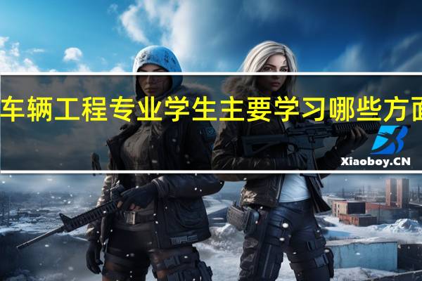 车辆工程专业学生主要学习哪些方面知识