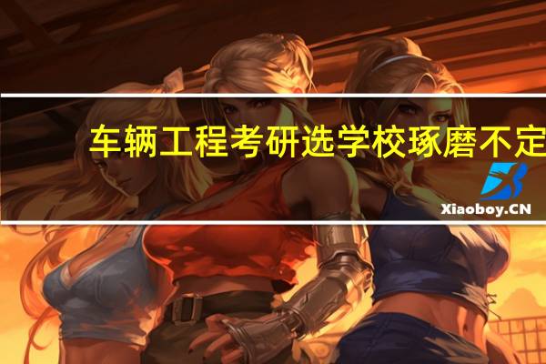 车辆工程考研选学校琢磨不定，哪位给点经验