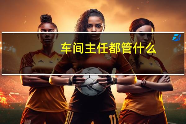 车间主任都管什么,可以做什么