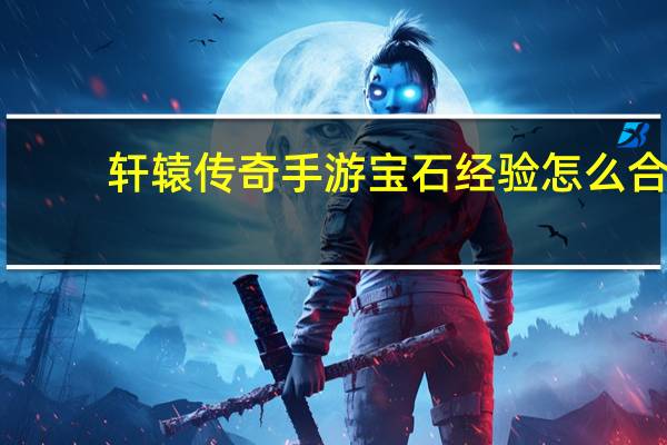 轩辕传奇手游宝石经验怎么合（《轩辕传奇》炼宝心得）