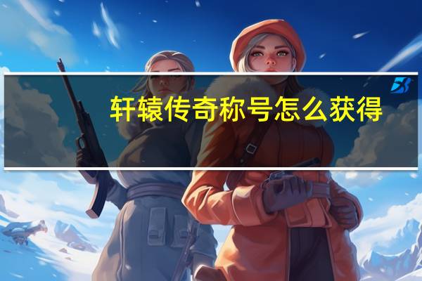 轩辕传奇称号怎么获得（《轩辕传奇》活动称号攻略）